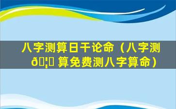 八字测算日干论命（八字测 🦁 算免费测八字算命）